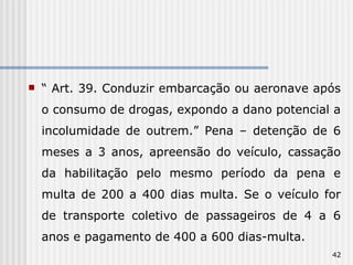“  Art. 39. Conduzir embarcação ou aeronave após o consumo de drogas, expondo a dano potencial a incolumidade de outrem.” Pena – detenção de 6 meses a 3 anos, apreensão do veículo, cassação da habilitação pelo mesmo período da pena e multa de 200 a 400 dias multa. Se o veículo for de transporte coletivo de passageiros de 4 a 6 anos e pagamento de 400 a 600 dias-multa. 