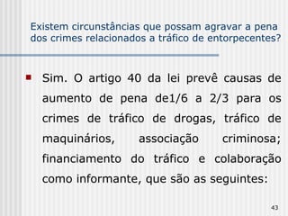 Existem circunstâncias que possam agravar a pena dos crimes relacionados a tráfico de entorpecentes? Sim. O artigo 40 da lei prevê causas de aumento de pena de1/6 a 2/3 para os crimes de tráfico de drogas, tráfico de maquinários, associação criminosa; financiamento do tráfico e colaboração como informante, que são as seguintes: 