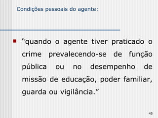 Condições pessoais do agente: “ quando o agente tiver praticado o crime prevalecendo-se de função pública ou no desempenho de missão de educação, poder familiar, guarda ou vigilância.” 