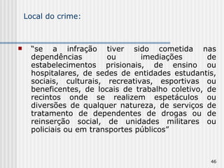 Local do crime: “ se a infração tiver sido cometida nas dependências ou imediações de estabelecimentos prisionais, de ensino ou hospitalares, de sedes de entidades estudantis, sociais, culturais, recreativas, esportivas ou beneficentes, de locais de trabalho coletivo, de recintos onde se realizem espetáculos ou diversões de qualquer natureza, de serviços de tratamento de dependentes de drogas ou de reinserção social, de unidades militares ou policiais ou em transportes públicos” 