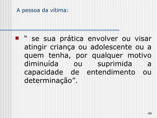 A pessoa da vítima: “  se sua prática envolver ou visar atingir criança ou adolescente ou a quem tenha, por qualquer motivo diminuída ou suprimida a capacidade de entendimento ou determinação”. 
