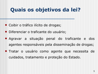 Quais os objetivos da lei? Coibir o tráfico ilícito de drogas; Diferenciar o traficante do usuário; Agravar a situação penal do traficante e dos agentes responsáveis pela disseminação de drogas; Tratar o usuário como agente que necessita de cuidados, tratamento e proteção do Estado. 