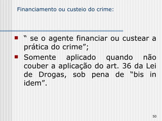 Financiamento ou custeio do crime: “  se o agente financiar ou custear a prática do crime”; Somente aplicado quando não couber a aplicação do art. 36 da Lei de Drogas, sob pena de “bis in idem”. 