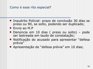 Como é esse rito especial? Inquérito Policial: prazo de conclusão 30 dias se preso ou 90, se solto, podendo ser duplicado; Envio ao M.P Denúncia em 10 dias ( preso ou solto) – pode ser lastreada em laudo de constatação; Notificação do acusado para apresentar “defesa prévia” Apresentação de “defesa prévia” em 10 dias; 