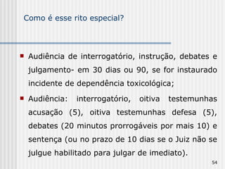 Como é esse rito especial? Audiência de interrogatório, instrução, debates e julgamento- em 30 dias ou 90, se for instaurado incidente de dependência toxicológica; Audiência: interrogatório, oitiva testemunhas acusação (5), oitiva testemunhas defesa (5), debates (20 minutos prorrogáveis por mais 10) e sentença (ou no prazo de 10 dias se o Juiz não se julgue habilitado para julgar de imediato). 