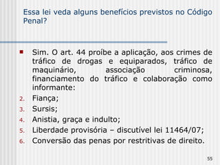 Essa lei veda alguns benefícios previstos no Código Penal? Sim. O art. 44 proíbe a aplicação, aos crimes de tráfico de drogas e equiparados, tráfico de maquinário, associação criminosa, financiamento do tráfico e colaboração como informante: Fiança; Sursis; Anistia, graça e indulto; Liberdade provisória – discutível lei 11464/07; Conversão das penas por restritivas de direito. 