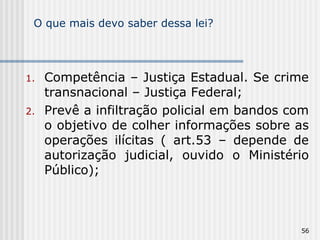 O que mais devo saber dessa lei? Competência – Justiça Estadual. Se crime transnacional – Justiça Federal; Prevê a infiltração policial em bandos com o objetivo de colher informações sobre as operações ilícitas ( art.53 – depende de autorização judicial, ouvido o Ministério Público); 