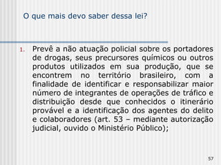 O que mais devo saber dessa lei? Prevê a não atuação policial sobre os portadores de drogas, seus precursores químicos ou outros produtos utilizados em sua produção, que se encontrem no território brasileiro, com a finalidade de identificar e responsabilizar maior número de integrantes de operações de tráfico e distribuição desde que conhecidos o itinerário provável e a identificação dos agentes do delito e colaboradores (art. 53 – mediante autorização judicial, ouvido o Ministério Público); 