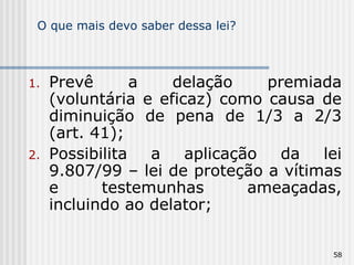 O que mais devo saber dessa lei? Prevê a delação premiada (voluntária e eficaz) como causa de diminuição de pena de 1/3 a 2/3 (art. 41); Possibilita a aplicação da lei 9.807/99 – lei de proteção a vítimas e testemunhas ameaçadas, incluindo ao delator; 