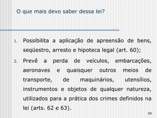 O que mais devo saber dessa lei? Possibilita a aplicação de apreensão de bens, seqüestro, arresto e hipoteca legal (art. 60); Prevê a perda de veículos, embarcações, aeronaves e quaisquer outros meios de transporte, de maquinários, utensílios, instrumentos e objetos de qualquer natureza, utilizados para a prática dos crimes definidos na lei (arts. 62 e 63). 