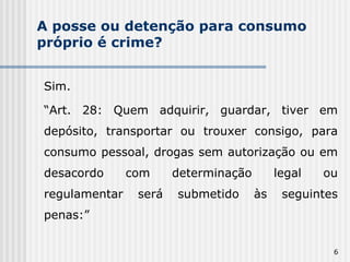 A posse ou detenção para consumo próprio é crime? Sim. “ Art. 28: Quem adquirir, guardar, tiver em depósito, transportar ou trouxer consigo, para consumo pessoal, drogas sem autorização ou em desacordo com determinação legal ou regulamentar será submetido às seguintes penas:” 
