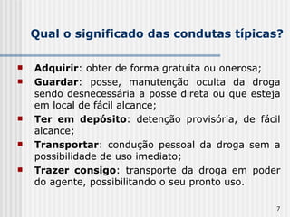 Qual o significado das condutas típicas? Adquirir : obter de forma gratuita ou onerosa; Guardar : posse, manutenção oculta da droga sendo desnecessária a posse direta ou que esteja em local de fácil alcance; Ter em depósito : detenção provisória, de fácil alcance; Transportar : condução pessoal da droga sem a possibilidade de uso imediato; Trazer consigo : transporte da droga em poder do agente, possibilitando o seu pronto uso. 