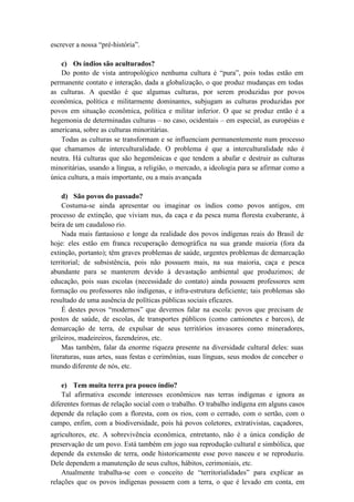 escrever a nossa “pré-história”.
c) Os índios são aculturados?
Do ponto de vista antropológico nenhuma cultura é “pura”, pois todas estão em
permanente contato e interação, dada a globalização, o que produz mudanças em todas
as culturas. A questão é que algumas culturas, por serem produzidas por povos
econômica, política e militarmente dominantes, subjugam as culturas produzidas por
povos em situação econômica, política e militar inferior. O que se produz então é a
hegemonia de determinadas culturas – no caso, ocidentais – em especial, as européias e
americana, sobre as culturas minoritárias.
Todas as culturas se transformam e se influenciam permanentemente num processo
que chamamos de interculturalidade. O problema é que a interculturalidade não é
neutra. Há culturas que são hegemônicas e que tendem a abafar e destruir as culturas
minoritárias, usando a língua, a religião, o mercado, a ideologia para se afirmar como a
única cultura, a mais importante, ou a mais avançada
d) São povos do passado?
Costuma-se ainda apresentar ou imaginar os índios como povos antigos, em
processo de extinção, que viviam nus, da caça e da pesca numa floresta exuberante, à
beira de um caudaloso rio.
Nada mais fantasioso e longe da realidade dos povos indígenas reais do Brasil de
hoje: eles estão em franca recuperação demográfica na sua grande maioria (fora da
extinção, portanto); têm graves problemas de saúde, urgentes problemas de demarcação
territorial; de subsistência, pois não possuem mais, na sua maioria, caça e pesca
abundante para se manterem devido à devastação ambiental que produzimos; de
educação, pois suas escolas (necessidade do contato) ainda possuem professores sem
formação ou professores não indígenas, e infra-estrutura deficiente; tais problemas são
resultado de uma ausência de políticas públicas sociais eficazes.
É destes povos “modernos” que devemos falar na escola: povos que precisam de
postos de saúde, de escolas, de transportes públicos (como camionetes e barcos), de
demarcação de terra, de expulsar de seus territórios invasores como mineradores,
grileiros, madeireiros, fazendeiros, etc.
Mas também, falar da enorme riqueza presente na diversidade cultural deles: suas
literaturas, suas artes, suas festas e cerimônias, suas línguas, seus modos de conceber o
mundo diferente de nós, etc.
e) Tem muita terra pra pouco índio?
Tal afirmativa esconde interesses econômicos nas terras indígenas e ignora as
diferentes formas de relação social com o trabalho. O trabalho indígena em alguns casos
depende da relação com a floresta, com os rios, com o cerrado, com o sertão, com o
campo, enfim, com a biodiversidade, pois há povos coletores, extrativistas, caçadores,
agricultores, etc. A sobrevivência econômica, entretanto, não é a única condição de
preservação de um povo. Está também em jogo sua reprodução cultural e simbólica, que
depende da extensão de terra, onde historicamente esse povo nasceu e se reproduziu.
Dele dependem a manutenção de seus cultos, hábitos, cerimoniais, etc.
Atualmente trabalha-se com o conceito de “territorialidades” para explicar as
relações que os povos indígenas possuem com a terra, o que é levado em conta, em
 