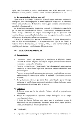 alguns casos de demarcação, como o foi em Raposa Serra do Sol. Em outros casos, o
desrespeito é visível, como é o caso dos Guarani Kaiowá do Mato Grosso do Sul.
f) Por que eles não trabalham, como nós?
Nossa relação de trabalho é cultural e economicamente capitalista, ocidental e
cosmopolita, onde somos empregados de empresas (públicas ou privadas) ou autônomos
e temos uma jornada diária de trabalho a cumprir, para assegurar uma remuneração
mensal sob a forma de salário.
Os povos indígenas possuem uma enorme variedade de relações de sobrevivência,
que vão desde a extração vegetal ou mineral, a cultura agrícola intensiva ou extensiva, a
coleta e a caça, o artesanato, etc. Alguns povos indígenas, por não possuírem ainda
condições de auto-sustentabilidade, trabalham como empregados temporários para não-
indígenas, em fazendas, mineradoras ou construtoras.
A relação de trabalho deles, portanto, é muito diversa da nossa, pois depende da
terra, dos rios, da colheita sazonal, da extração mineral ou vegetal, das chuvas, da
produção familiar de artesanato, da plantação, enfim, de uma enorme variedade de
condições sócio-cultural e econômicas que diferem da nossa.
III- FUNDAMENTOS TEÓRICOS
a) Antropológicos:
• Diversidade Cultural, que aponta para a necessidade de respeito à enorme
variedade de culturas indígenas com línguas, religiões, modos de sobrevivência,
economias e cosmovisões diferentes;
• Cognição, Aprendizagem e Conhecimento, que indica a existência de formas de
construção de conhecimento específicas produzidas sócio-historicamente pelos
povos indígenas;
• Processos de constituição da pessoa, que demonstra a variedade de processos
sócio-históricos de concepção de sujeito e de sociedade existente entre os povos
indígenas;
• Antropologia das Infâncias, que deixa claro a contribuição que a etnologia
indígena e da sociologia da criança, aplicados às sociedades indígenas, podem
trazer para nossa compreensão sobre as crianças.
b) Históricos:
• A História na perspectiva das minorias étnicas e não só na perspectiva do
colonizador;
• A noção de “Temporalidades”, que inclui o tempo mitológico e não só o tempo
cronológico cartesiano;
• O futuro da Questão Indígena, que aponta para o atendimento urgente às
necessidades de auto-sustentação e autonomia destes povos, como: educação,
saúde, geração de renda, demarcação de terras, etc.
c) Pedagógicos:
• Linguística Aplicada: as línguas indígenas trazem uma rica contribuição aos
 