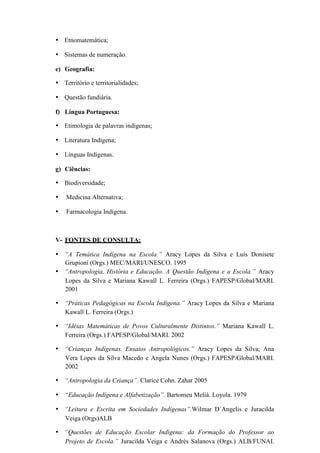 • Etnomatemática;
• Sistemas de numeração.
e) Geografia:
• Território e territorialidades;
• Questão fundiária.
f) Língua Portuguesa:
• Etimologia de palavras indígenas;
• Literatura Indígena;
• Línguas Indígenas.
g) Ciências:
• Biodiversidade;
• Medicina Alternativa;
• Farmacologia Indígena.
V- FONTES DE CONSULTA:
• “A Temática Indígena na Escola.” Aracy Lopes da Silva e Luís Donisete
Grupioni (Orgs.) MEC/MARI/UNESCO. 1995
• “Antropologia, História e Educação. A Questão Indígena e a Escola.” Aracy
Lopes da Silva e Mariana Kawall L. Ferreira (Orgs.) FAPESP/Global/MARI.
2001
• “Práticas Pedagógicas na Escola Indígena.” Aracy Lopes da Silva e Mariana
Kawall L. Ferreira (Orgs.)
• “Idéias Matemáticas de Povos Culturalmente Distintos.” Mariana Kawall L.
Ferreira (Orgs.) FAPESP/Global/MARI. 2002
• “Crianças Indígenas. Ensaios Antropológicos.” Aracy Lopes da Silva; Ana
Vera Lopes da Silva Macedo e Angela Nunes (Orgs.) FAPESP/Global/MARI.
2002
• “Antropologia da Criança”. Clarice Cohn. Zahar 2005
• “Educação Indígena e Alfabetização”. Bartomeu Meliá. Loyola. 1979
• “Leitura e Escrita em Sociedades Indígenas”.Wilmar D´Angelis e Juracilda
Veiga (Orgs)ALB
• “Questões de Educação Escolar Indígena: da Formação do Professor ao
Projeto de Escola.” Juracilda Veiga e Andrés Salanova (Orgs.) ALB/FUNAI.
 