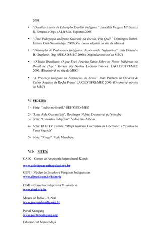 2001
• “Desafios Atuais da Educação Escolar Indígena.” Juracilda Veiga e Mª Beatriz
R. Ferreira. (Orgs.) ALB/Min. Esportes.2005
• “Uma Pedagogia Indígena Guarani na Escola, Pra Quê?” Domingos Nobre.
Editora Curt Nimuendaju. 2009 (Ver como adquirir no site da editora)
• “Formação de Professores Indígenas: Repensando Trajetórias”. Luís Donizete
B. Grupione (Org.) SECAD/MEC 2006 (Disponível no site do MEC)
• “O Índio Brasileiro: O que Você Precisa Saber Sobre os Povos Indígenas no
Brasil de Hoje.” Gersen dos Santos Luciano Baniwa. LACED/UFRJ/MEC
2006. (Disponível no site do MEC)
• “A Presença Indígena na Formação do Brasil” João Pacheco de Oliveira &
Carlos Augusto da Rocha Freire. LACED/UFRJ/MEC 2006. (Disponível no site
do MEC)
VI-VIDEOS:
1- Série: “Índios no Brasil.” SEF/SEED/MEC
2- “Uma Aula Guarani Eté”. Domingos Nobre. Disponível no Youtube
3- Série: “Cineastas Indígenas”. Video nas Aldeias
4- Série: DOC TV Cultura: “Mbya Guarani, Guerreiros da Liberdade” e “Contos da
Terra Sagrada”
5- Série: “Xingu”. Rede Manchete
VII- SITES:
CAIK – Centro de Assessoria Intercultural Kondo
www.aldeiaguaranisapukai.org.br
GEPI – Núcleo de Estudos e Pesquisas Indigenistas
www.djweb.com.br/historia
CIMI – Conselho Indigenista Missionário
www.cimi.org.br
Museu do Índio - FUNAI
www.museudoindio.org.br
Portal Kaingang
www.portalkaingang.org
Editora Curt Nimuendajú
 