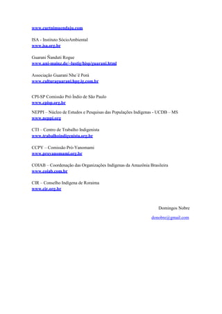 www.curtnimuendaju.com
ISA - Instituto SócioAmbiental
www.isa.org.br
Guarani Ñanduti Rogue
www.uni-mainz.de/~lustig/hisp/guarani.html
Associação Guarani Nhe´ê Porá
www.culturaguarani.hpg.ig.com.br
CPI-SP Comissão Pró Índio de São Paulo
www.cpisp.org.br
NEPPI – Núcleo de Estudos e Pesquisas das Populações Indígenas - UCDB – MS
www.neppi.org
CTI – Centro de Trabalho Indigenista
www.trabalhoindigenista.org.br
CCPY – Comissão Pró-Yanomami
www.proyanomami.org.br
COIAB – Coordenação das Organizações Indígenas da Amazônia Brasileira
www.coiab.com.br
CIR – Conselho Indígena de Roraima
www.cir.org.br
Domingos Nobre
donobre@gmail.com
 