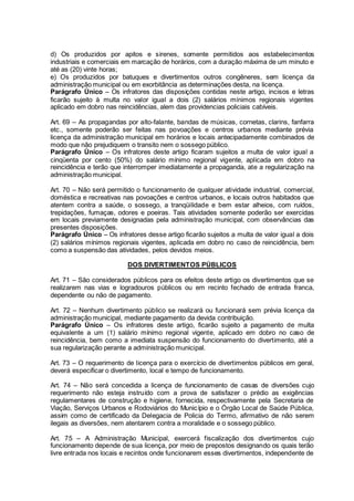 d) Os produzidos por apitos e sirenes, somente permitidos aos estabelecimentos
industriais e comerciais em marcação de horários, com a duração máxima de um minuto e
até as (20) vinte horas;
e) Os produzidos por batuques e divertimentos outros congêneres, sem licença da
administração municipal ou em exorbitância as determinações desta, na licença.
Parágrafo Único – Os infratores das disposições contidas neste artigo, incisos e letras
ficarão sujeito à multa no valor igual a dois (2) salários mínimos regionais vigentes
aplicado em dobro nas reincidências, alem das providencias policiais cabíveis.
Art. 69 – As propagandas por alto-falante, bandas de músicas, cornetas, clarins, fanfarra
etc., somente poderão ser feitas nas povoações e centros urbanos mediante prévia
licença da administração municipal em horários e locais antecipadamente combinados de
modo que não prejudiquem o transito nem o sossego público.
Parágrafo Único – Os infratores deste artigo ficaram sujeitos a multa de valor igual a
cinqüenta por cento (50%) do salário mínimo regional vigente, aplicada em dobro na
reincidência e terão que interromper imediatamente a propaganda, ate a regularização na
administração municipal.
Art. 70 – Não será permitido o funcionamento de qualquer atividade industrial, comercial,
doméstica e recreativas nas povoações e centros urbanos, e locais outros habitados que
atentem contra a saúde, o sossego, a tranqüilidade e bem estar alheios, com ruídos,
trepidações, fumaças, odores e poeiras. Tais atividades somente poderão ser exercidas
em locais previamente designadas pela administração municipal, com observâncias das
presentes disposições.
Parágrafo Único – Os infratores desse artigo ficarão sujeitos a multa de valor igual a dois
(2) salários mínimos regionais vigentes, aplicada em dobro no caso de reincidência, bem
como a suspensão das atividades, pelos devidos meios.
DOS DIVERTIMENTOS PÚBLICOS
Art. 71 – São considerados públicos para os efeitos deste artigo os divertimentos que se
realizarem nas vias e logradouros públicos ou em recinto fechado de entrada franca,
dependente ou não de pagamento.
Art. 72 – Nenhum divertimento público se realizará ou funcionará sem prévia licença da
administração municipal, mediante pagamento da devida contribuição.
Parágrafo Único – Os infratores deste artigo, ficarão sujeito a pagamento de multa
equivalente a um (1) salário mínimo regional vigente, aplicado em dobro no caso de
reincidência, bem como a imediata suspensão do funcionamento do divertimento, até a
sua regularização perante a administração municipal.
Art. 73 – O requerimento de licença para o exercício de divertimentos públicos em geral,
deverá especificar o divertimento, local e tempo de funcionamento.
Art. 74 – Não será concedida a licença de funcionamento de casas de diversões cujo
requerimento não esteja instruído com a prova de satisfazer o prédio as exigências
regulamentares de construção e higiene, fornecida, respectivamente pela Secretaria de
Viação, Serviços Urbanos e Rodoviários do Município e o Órgão Local de Saúde Pública,
assim como de certificado da Delegacia de Policia do Termo, afirmativo de não serem
ilegais as diversões, nem atentarem contra a moralidade e o sossego público.
Art. 75 – A Administração Municipal, exercerá fiscalização dos divertimentos cujo
funcionamento depende de sua licença, por meio de prepostos designando os quais terão
livre entrada nos locais e recintos onde funcionarem esses divertimentos, independente de
 