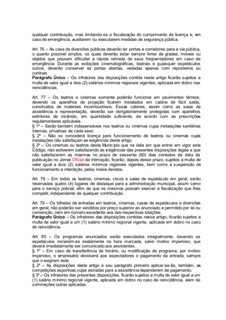 qualquer contribuição, mas limitando-se a fiscalização do cumprimento da licença e, em
caso de emergência, auxiliarem ou executarem medidas de segurança pública.
Art. 76 – As casa de diversões públicas deverão ter portas e corredores para a via pública,
o quanto possível amplos, os quais deverão estar sempre livres de grades, móveis ou
objetos que possam dificultar a rápida retirada de seus freqüentadores em caso de
emergência. Durante as exibições cinematográficas, teatrais e quaisquer espetáculos
outros, deverão conservar as portas abertas, vedadas apenas com reposteiros ou
cortinas.
Parágrafo Único – Os infratores das disposições contida neste artigo ficarão sujeitos a
multa de valor igual a dois (2) salários mínimos regionais vigentes, aplicada em dobro nas
reincidências.
Art. 77 – Os teatros e cinemas somente poderão funcionar em pavimentos térreos,
devendo os aparelhos de projeção ficarem instalados em cabine de fácil saída,
construídos de materiais incombustíveis. Essas cabines, assim como as saias de
assistência e representação, deverão ser obrigatoriamente protegidas com aparelhos
extintores de incêndio, em quantidade suficiente, de acordo com as prescrições
regulamentares aplicáveis.
§ 1º – Serão também indispensáveis nos teatros ou cinemas cujas instalações sanitárias
internas, privativas de cada sexo.
§ 2º – Não se concederá licença para funcionamento de teatros ou cinemas cujas
instalações não satisfaçam as exigências deste artigo.
§ 3º – Os cinemas ou teatros deste Município que na data em que entrar em vigor este
Código, não estiverem satisfazendo as exigências das presentes disposições legais e que
não satisfazerem as mesmas no prazo de sessenta (60) dias contados da data da
publicação no Jornal Oficial da intimação, ficarão, depois desse prazo, sujeitos a multa de
valor igual a dois (2) salários mínimos regionais vigentes, bem como a suspensão de
funcionamento e interdição, pelos meios devidos.
Art. 78 – Em todos os teatros, cinemas, circos e salas de espetáculo em geral, serão
reservados quatro (4) lugares de destaque para a administração municipal, assim como
para o serviço policial, afim de que os mesmos possam exercer a fiscalização que lhes
competir, independente de qualquer contribuição.
Art. 79 – Os bilhetes de entradas em teatros, cinemas, casas de espetáculos e diversões
em geral, não poderão ser vendidos por preço superior ao anunciado e permitido por lei ou
convenção, nem em número excedente aos das respectivas lotações.
Parágrafo Único – Os infratores das disposições contidas nesse artigo, ficarão sujeitos a
multa de valor igual a um (1) salário mínimo regional vigente, aplicada em dobro no caso
de reincidência.
Art. 80 – Os programas anunciados serão executados integralmente, devendo os
espetáculos iniciarem-se exatamente na hora marcada, salvo motivo imperioso, que
deverá imediatamente ser comunicado aos assistentes.
§ 1º – Em caso de transferência de horário, ou modificação de programa, por motivo
imperioso, o empresário devolverá aos espectadores o pagamento da entrada, sempre
que o exigirem este.
§ 2º – As disposições deste artigo e seu parágrafo primeiro aplicar-se-ão, também, as
competições esportivas cujas estradas para a assistência dependerem de pagamento.
§ 3º – Os infratores das presentes disposições, ficarão sujeitos a multa de valor igual a um
(1) salário mínimo regional vigente, aplicada em dobro no caso de reincidência, alem de
cominações outras aplicadas.
 