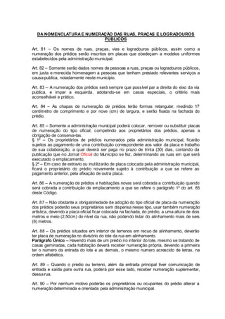 DA NOMENCLATURAE NUMERAÇÃO DAS RUAS, PRAÇAS E LOGRADOUROS
PÚBLICOS
Art. 81 – Os nomes de ruas, praças, vias e logradouros públicos, assim como a
numeração dos prédios serão inscritos em placas que obedeçam a modelos uniformes
estabelecidos pela administração municipal.
Art. 82 – Somente serão dados nomes de pessoas a ruas, praças ou logradouros públicos,
em justa e merecida homenagem a pessoas que tenham prestado relevantes serviços a
causa publica, notadamente neste município.
Art. 83 – A numeração dos prédios será sempre que possível par a direita do eixo da via
publica, e impar a esquerda, adotando-se em casos especiais, o critério mais
aconselhável e prático.
Art. 84 – As chapas de numeração de prédios terão formas retangular, medindo 17
centímetro de comprimento e por nove (cm) de largura, e serão fixada na fachada do
prédio.
Art. 85 – Somente a administração municipal poderá colocar, remover ou substituir placas
de numeração do tipo oficial, competindo aos proprietários dos prédios, apenas a
obrigação de conserva-las.
§ 1º – Os proprietários de prédios numerados pela administração municipal, ficarão
sujeitos ao pagamento de uma contribuição correspondente aos valor da placa e trabalho
de sua colaboração, a qual deverá ser paga no prazo de trinta (30) dias, contando da
publicação que no Jornal Oficial do Município se fez, determinando as ruas em que será
executado o emplacamento.
§ 2º – Em caso de extravio ou inutilizarão de placa colocada pela administração municipal,
ficará o proprietário do prédio novamente sujeito à contribuição a que se refere ao
pagamento anterior, pela afixação de outra placa.
Art. 86 – A numeração de prédios e habitações novas será cobrada a contribuição quando
será cobrada a contribuição de emplacamento a que se refere o parágrafo 1º do art. 85
deste Código.
Art. 87 – Não obstante a obrigatoriedade de adoção do tipo oficial de placa da numeração
dos prédios poderão seus proprietários sem dispensa nesse tipo, usar também numeração
artística, devendo a placa oficial ficar colocada na fachada, do prédio, a uma altura de dois
metros e meio (2,50cm) do nível da rua, não podendo listar do alinhamento mais de seis
(6) metros.
Art. 88 – Os prédios situados em interior de terrenos em recuo de alinhamento, deverão
ter placa de numeração no divisório do lote da rua em alinhamento.
Parágrafo Único – Havendo mais de um prédio no interior do lote, mesmo se tratando de
casas geminadas, cada habitação deverá receber numeração própria, devendo a primeira
ter o número da entrada do lote e as demais, o mesmo numero acrescido de letras, na
ordem alfabética.
Art. 89 – Quando o prédio ou terreno, além da entrada principal tiver comunicação de
entrada e saída para outra rua, poderá por esse lado, receber numeração suplementar,
dessa rua.
Art. 90 – Por nenhum motivo poderão os proprietários ou ocupantes do prédio alterar a
numeração determinada e orientada pela administração municipal.
 