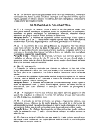 Art. 91 – Os infratores das disposições contida nesta Seção de nomenclatura, numeração
e emplacamento, ficarão sujeitos a multa de valor igual a um (1) salário mínimo regional
vigente, aplicada em dobro no caso de reincidência, bem como obrigados a restabelecer o
estado anterior da infração cometida.
DAS PROPAGANDAS OU PUBLICIDADE VISUAL
Art. 92 – A colocação de cartazes, placas e anúncios nas vias publicas, assim como
aposição de letreiros e estampas nos prédios, com o fim de publicidade, ou propaganda,
dependerá de prévia autorização da administração municipal, mediante licença,
ressalvado em qualquer caso os direitos e interesses de terceiros.
Parágrafo Único – Os infratores das disposições contidas nesse artigo, ficarão sujeitos a
multa de valor igual a um (1) salário mínimo regional vigente, nesta região, bem como o
recolhimento e inutilizarão da propaganda e seu material, pela fiscalização municipal.
Art. 93 – O requerimento de licença para publicidade ou propaganda nas vias publicas
pelos meios referidos no artigo 92 deste Código, para ser deferido, deverá indicar os
locais em que serão colocados os cartazes, anúncios ou placas, ou opostos os letreiros e
estampas, as dimensões dos mesmos inscrições e dizeres ser instruídos com exemplares
impressos da propaganda ou publicidade.
Parágrafo Único – Tratando-se de anúncios, luminosos, que somente poderão ser
instalados em alturas mínima de três (3) metros do nível da rua, deverá ainda, o
requerente indicar sistema e tipo de iluminação a serem usados, discriminando as faixas
de anuncio e cores a serem empregados.
Art. 94 – Não será permitido:
I – Colocação de cartazes e anúncios que obstruam ou reduzam os vãos das portas,
janelas e bandeiras de prédios, bem como, que ocupem todo o espaço de suas fachadas.
II – Fazer pinturas de propagandas, inscrições e letreiros diretamente nas fachadas dos
prédios.
III – Usar meios de propaganda e publicidade nas vias e logradouros públicos, por meio de
cartazes, dísticos letreiros e etc. Contrários à moral e os costumes, ou com dizeres
ofensivos a pessoa, crenças e instituições.
Parágrafo Único – Os infratores das disposições contidas neste artigo, ficarão sujeitos a
multa de equivalente a um (1) salário mínimo vigente, aplicado em dobro no caso de
reincidências, bem como apreensão e destruição do material de propaganda e
publicidade.
Art. 95 – A colocação de mastros nas fachadas dos prédios somente, poderá ser feita
quando não prejudique a estética dos mesmos, nem constitua ameaça aos transeuntes,
por falta de segurança e excesso de peso.
Art. 96 – A armação de coretos provisórios nas praças e logradouros públicos, para
festividades cívicas, religiosas ou de caráter popular, dependerá de prévia licença da
administração municipal, na qual será designado o local e ficará estabelecido o tempo de
permanência, findo o qual deverá ser imediatamente desarmado e removido o coreto.
Parágrafo Único – Os infratores das disposições contidas neste artigo, ficarão sujeitos a
multa de equivalente a um (1) salário mínimo vigente, aplicado em dobro no caso de
reincidências.
Art. 97 – Somente serão admitidas bancas para venda de jornais, revistas e congêneres,
nas ruas e praças condizentes com os princípios de estética e decência, mediante prévia
licença da administração municipal.
 