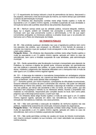 § 1. O requerimento da licença indicará o local da permanência da banca, descreverá o
seu aspecto, informará o meio de locomoção da mesma, ao mesmo tempo que submeterá
a vistoria da administração municipal.
§ 2. Os infratores das disposições contidas neste artigo ficarão sujeitos a multa de
equivalente a um (1) salário mínimo vigente, a imediata suspensão de suas atividades e
remoção da banca até a perfeita observância das presentes disposições.
Art. 98 – Nenhum serviço ainda que de utilidade pública, inclusive telegrafo, telefone,
água, luz e esgoto, poderá ser instalado nas povoações e centros urbanos deste
município sem que seja previamente ouvida a administração, a fim de que sejam
convenientes protegidos os interesses públicos e privados locais que e se proceda em
harmonia com o Plano de Urbanização da Cidade.
DO TRANSITO PÚBLICO
Art. 99 – São proibidas quaisquer atividades nas ruas e logradouros públicos bem como
nos passeios dos prédios, que empeçam ou dificultem o livre transito de pessoas e
veículos nos mesmos e que por qualquer modo ameaçarem a vida, a saúde, o sossego e
o bem estar coletivos.
Parágrafo Único – Os infratores das disposições contidas neste artigo ficarão sujeitos a
multa de equivalente a um (1) salário mínimo vigente, aplicado em dobro no caso de
reincidências, bem como a imediata suspensão de suas atividades, pela administração
municipal.
Art. 100 – Serão apreendidos pela fiscalização municipal e transportado para deposito da
Prefeitura, os volumes e objetos de grande porte, inclusive escadas, em permanências
nas vias públicas e passeios dos prédios, os quais somente serão restituídos aos seus
donos, mediante o pagamento das despesas efetuadas com o transporte mais à multa de
valor igual a um (1) salário mínimo regional vigente.
Art. 101 – A descarga de materiais e mercadorias transportadas em embalagens próprias
(caixões, engradados, amarrados, etc.) deverá ser feita diretamente no interior dos prédios
a que se destinam, onde serão abertas ditas embalagens.
§ 1° – Somente quando, por motivo imperioso, conseqüente de dificuldade incontornáveis,
inclusive referente a excesso de peso e dimensões dos volumes, não puder ser efetuada
diretamente ao interior dos prédios, será tolerada a descarga de materiais e mercadorias
nas vias públicas, por tempo não excedente a três (3) horas, do modo, porém, que não
embarace nem prejudique o trânsito ou os interesses alheios, ficando o proprietário dos
materiais ou mercadorias, responsável pelo completo asseio do local, bem como pelos
prejuízos que a descarga possa causar, a quem que seja.
§ 2º – Os infratores deste artigo ficarão sujeitos a multa de valor igual a um (1) salário
mínimo regional vigente, aplicada em dobro nas reincidências, bem como imediata
remoção da mercadoria ou materiais, nos casos previstos.
Art. 102 – Não será permitida a execução de trabalhos de nenhuma espécie nas vias
públicas, notadamente acessórios de construção, inclusive preparo de argamassas.
Parágrafo Único – Os infratores das disposições contidas neste artigo, ficarão sujeitos a
multa de equivalente a um (1) salário mínimo vigente, aplicado em dobro no caso de
reincidências, bem como à imediata suspensão dos trabalhos.
Art. 103 – Não serão permitidas corridas de cavalos em locais de trânsito movimentado,
nem mesmo conduzir cavaleiro na sua montaria, com maior velocidade nas povoações e
centros urbanos.
 