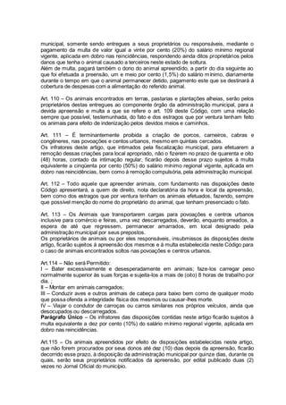 municipal, somente sendo entregues a seus proprietários ou responsáveis, mediante o
pagamento da multa de valor igual a vinte por cento (20%) do salário mínimo regional
vigente, aplicada em dobro nas reincidências, respondendo ainda ditos proprietários pelos
danos que tenha o animal causado a terceiros neste estado de soltura.
Além de multa, pagará também o dono do animal apreendido, a partir do dia seguinte ao
que foi efetuada a preensão, um e meio por cento (1,5%) do salário mínimo, diariamente
durante o tempo em que o animal permanecer detido, pagamento este que se destinará á
cobertura de despesas com a alimentação do referido animal.
Art. 110 – Os animais encontrados em terras, pastarias e plantações alheias, serão pelos
proprietários destas entregues ao componente órgão da administração municipal, para a
devida apreensão e multa a que se refere o art. 109 deste Código, com uma relação
sempre que possível, testemunhada, do fato e dos estragos que por ventura tenham feito
os animais para efeito de indenização pelos devidos meios e caminhos.
Art. 111 – É terminantemente proibida a criação de porcos, carneiros, cabras e
congêneres, nas povoações e centos urbanos, mesmo em quintais cercados.
Os infratores deste artigo, que intimados pela fiscalização municipal, para efetuarem a
remoção dessas criações para local apropriado, não o fizerem no prazo de quarenta e oito
(48) horas, contado da intimação regular, ficarão depois desse prazo sujeitos á multa
equivalente a cinqüenta por cento (50%) do salário mínimo regional vigente, aplicada em
dobro nas reincidências, bem como á remoção compulsória, pela administração municipal.
Art. 112 – Todo aquele que apreender animais, com fundamento nas disposições deste
Código apresentará, a quem de direito, nota declaratória da hora e local da apreensão,
bem como dos estragos que por ventura tenham os animais efetuados, fazendo, sempre
que possível menção do nome do proprietário do animal, que tenham presenciado o fato.
Art. 113 – Os Animais que transportarem cargas para povoações e centros urbanos
inclusive para comércio e feiras, uma vez descarregados, deverão, enquanto arreados, a
espera de até que regressem, permanecer amarrados, em local designado pela
administração municipal por seus prepostos.
Os proprietários de animais ou por eles responsáveis, insubmissos ás disposições deste
artigo, ficarão sujeitos á apreensão dos mesmos e á multa estabelecida neste Código para
o caso de animais encontrados soltos nas povoações e centros urbanos.
Art.114 – Não será Permitido:
I – Bater excessivamente e desesperadamente em animais; faze-los carregar peso
normalmente superior às suas forças e sujeita-los a mais de (oito) 8 horas de trabalho por
dia. ;
II – Montar em animais carregados;
III – Conduzir aves e outros animais de cabeça para baixo bem como de qualquer modo
que possa ofenda a integridade física dos mesmos ou causar-lhes morte.
IV – Viajar o condutor de carroças ou carros similares nos próprios veículos, ainda que
desocupados ou descarregados.
Parágrafo Único – Os infratores das disposições contidas neste artigo ficarão sujeitos à
multa equivalente a dez por cento (10%) do salário mínimo regional vigente, aplicada em
dobro nas reincidências.
Art.115 – Os animais apreendidos por efeito de disposições estabelecidas neste artigo,
que não forem procurados por seus donos até dez (10) dias depois da apreensão, ficarão
decorrido esse prazo, à disposição da administração municipal por quinze dias, durante os
quais, serão seus proprietários notificados da apreensão, por edital publicado duas (2)
vezes no Jornal Oficial do município.
 