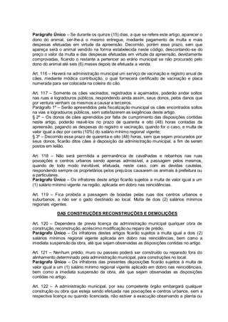Parágrafo Único – Se durante os quinze (15) dias, a que se refere este artigo, aparecer o
dono do animal, ser-lhe-á o mesmo entregue, mediante pagamento de multa e mais
despesas efetuadas em virtude da apreensão. Decorrido, porém esse prazo, sem que
apareça será o animal vendido na forma estabelecida neste código, descontando-se do
preço o valor da multa e das despesas efetuadas em virtude da apreensão, devidamente
comprovadas, ficando o restante a pertencer ao erário municipal se não procurado pelo
dono do animal até seis (6) meses depois de efetuada a venda.
Art. 116 – Haverá na administração municipal um serviço de vacinação e registro anual de
cães, mediante módica contribuição, o qual fornecerá certificado de vacinação e placa
numerada para ser colocada na coleira do cão.
Art. 117 – Somente os cães vacinados, registrados e açaimados, poderão andar soltos
nas ruas e logradouros públicos, respondendo ainda assim, seus donos, pelos danos que
por ventura venham os mesmos a causar a terceiros.
Parágrafo 1º – Serão apreendidos pela fiscalização municipal os cães encontrados soltos
na vias e logradouros públicos, sem satisfazerem as exigências deste artigo.
§ 2º – Os donos de cães aprendidos por falta de cumprimento das disposições contidas
neste artigo, poderão reavê-los no prazo de quarenta e oito (48) horas contadas da
apreensão, pagando as despesas do registro e vacinação, quando for o caso, e multa de
valor igual a dez por cento (10%) do salário mínimo regional vigente;
§ 3º – Decorrido esse prazo de quarenta e oito (48) horas, sem que sejam procurados por
seus donos, ficarão ditos cães à disposição da administração municipal, a fim de serem
postos em leilão.
Art. 118 – Não será permitida a permanência de cavalhadas e rebanhos nas ruas
povoações e centros urbanos sendo apenas admissível, a passagem pelos mesmos,
quando de todo modo inevitável, efetuada, neste caso, com as devidas cautelas,
respondendo sempre os proprietários pelos prejuízos causarem os animais à prefeitura ou
a particulares.
Parágrafo Único – Os infratores deste artigo ficarão sujeitos a multa de valor igual a um
(1) salário mínimo vigente na região, aplicada em dobro nas reincidências.
Art. 119 – Fica proibida a passagem de boiadas pelas ruas dos centros urbanos e
suburbanos, a não ser o gado destinado ao local. Multa de dois (2) salários mínimos
regionais vigentes.
DAS CONSTRUÇÕES RECONSTRUÇÕES E DEMOLIÇÕES
Art. 120 – Dependera de previa licença da administração municipal qualquer obra de
construção, reconstrução, acréscimo modificação ou reparo de prédio.
Parágrafo Único – Os infratores destes artigos ficarão sujeitos a multa igual a dois (2)
salários mínimos regional vigente aplicada em dobro nas reincidências, bem como a
imediata suspensão da obra, até que sejam observadas as disposições contidas no artigo.
Art. 121 – Nenhum prédio, muro ou passeio poderá ser construído ou reparado fora do
alinhamento determinado pela administração municipal, para construções no local.
Parágrafo Único – Os infratores das presentes disposições ficarão sujeitos à multa de
valor igual a um (1) salário mínimo regional vigente aplicado em dobro nas reincidências,
bem como a imediata suspensão da obra, até que sejam observadas as disposições
contidas no artigo.
Art. 122 – A administração municipal, por seu competente órgão embargará qualquer
construção ou obra que esteja sendo efetuada nas povoações e centros urbanos, sem a
respectiva licença ou quando licenciada, não estiver a execução observando a planta ou
 