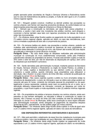 projeto aprovado pelas secretarias de Viação e Serviços Urbanos e Rodoviários sendo
que no caso de inobservância da planta ou projeto, a multa de valor igual a um (1) salário
mínimo regional vigente.
Art. 123 – Ninguém poderá construir, modificar ou demolir prédios nas povoações ou
centros urbanos, sem fechar com tapumes provisórios de tábuas, de conformidade com as
determinações prescritas pelo código de Urbanismo e Obras do Município.
§ 1º – Sempre que a construção ou demolição, por algum lado possa prejudicar o
patrimônio, a saúde o bem estar dos moradores dos prédios visinhos, será obrigado o
construtor a fechar também esse lado com tapumes provisórios de tabuas de modo a
evitar tais inconvenientes.
§ 2º – Os infratores deste artigo ficarão sujeitos ao pagamento de multa equivalente a um
(1) salário mínimo regional vigente, aplicado em dobro no caso das reincidências, bem
como a imediata suspensão da obra até o cumprimento da postura.
Art. 124 – Os terrenos baldios em aberto, nas povoações e centros urbanos, poderão ser
multados pela administração pública municipal às expensas de seus proprietários, se
intimados estes efetuarão a construção do muro, não fizerem até noventa (90) dias depois
de publicada a intimação no jornal oficial do município.
Parágrafo Único – No caso deste artigo as despesas realizadas pela administração
municipal na construção do muro evidentemente comprovado, serão pela Prefeitura
judicialmente cobrados do proprietário do terreno. Ficando este também sujeito à multa de
20% sobre o valor da obra, por não ter observado as disposições em apreço, bem como
as despesas que acarretarem o processo.
Art. 125 – Serão demolidos pela administração municipal, mediante parecer da Secretaria
de Viação, Serviços Urbanos e Rodoviários ou órgão da Saúde Pública, os prédios e
muros em ruínas, sujeitos a desabamento ou que atentem contra os princípios de
urbanismo e saúde pública, quando intimados seus proprietários para efetuarem a
demolição, não o fizerem no prazo máximo de trinta (30) dias, contando da publicação da
intimação no Jornal Oficial do Município.
Parágrafo Único – Nos casos urgentes quando o prédio ou muro arruinados esteja na
eminência de desabamento, o prazo de intimação a que se refere este artigo poderá ser
reduzido até para 24 horas, contando da intimação pessoal do proprietário ou de quem
legalmente o possa representar, podendo neste caso na ausência de um e outro, ser a
demolição efetuada independente de intimação, correndo as despesas por conta do
proprietário, o qual ficará sujeito a multa equivalente a dois (2) salários mínimos regionais
vigentes.
Art. 126 – Os proprietários de prédios e terrenos situados nos centros urbanos, ainda sem
passeios ou que tenham estragado, se intimados a efetuar a construção ou reparo do
passeio, não o fizerem no prazo de trinta (30) dias contados da data da publicação da
intimação no Jornal Oficial do Município, terão essa construção ou esse reparo efetuado
pela administração municipal, sendo obrigados ao pagamento da respectiva despesa
acrescida de 20%, judicialmente, se não preferir pagar por meios casórios.
Parágrafo Único – Os infratores deste artigo ficarão ainda sujeitos á multa de igual valor
a um (1) salário mínimo regional vigente, aplicada em dobro nos casos de reincidência.
DAS DISPOSIÇÕES REFERENTES AMATADOUROS E AÇOUGUES
Art. 127 – Não será permitido o abatimento de reses fora dos matadouros municipais para
o consumo publico, salvo nas localidades em que o Município não mantiver matadouros.
Parágrafo Único – Os infratores deste artigo ficarão sujeitos ao pagamento de multa
equivalente a um (1) salário mínimo regional vigente, aplicada em dobro na reincidência,
 