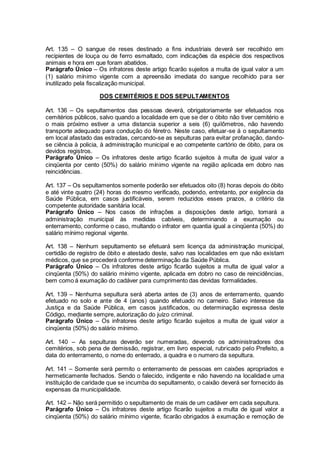 Art. 135 – O sangue de reses destinado a fins industriais deverá ser recolhido em
recipientes de louça ou de ferro esmaltado, com indicações da espécie dos respectivos
animais e hora em que foram abatidos.
Parágrafo Único – Os infratores deste artigo ficarão sujeitos a multa de igual valor a um
(1) salário mínimo vigente com a apreensão imediata do sangue recolhido para ser
inutilizado pela fiscalização municipal.
DOS CEMITÉRIOS E DOS SEPULTAMENTOS
Art. 136 – Os sepultamentos das pessoas deverá, obrigatoriamente ser efetuados nos
cemitérios públicos, salvo quando a localidade em que se der o óbito não tiver cemitério e
o mais próximo estiver a uma distancia superior a seis (6) quilômetros, não havendo
transporte adequado para condução do féretro. Neste caso, efetuar-se á o sepultamento
em local afastado das estradas, cercando-se as sepulturas para evitar profanação, dando-
se ciência à policia, à administração municipal e ao competente cartório de óbito, para os
devidos registros.
Parágrafo Único – Os infratores deste artigo ficarão sujeitos à multa de igual valor a
cinqüenta por cento (50%) do salário mínimo vigente na região aplicada em dobro nas
reincidências.
Art. 137 – Os sepultamentos somente poderão ser efetuados oito (8) horas depois do óbito
e até vinte quatro (24) horas do mesmo verificado, podendo, entretanto, por exigência da
Saúde Pública, em casos justificáveis, serem reduzidos esses prazos, a critério da
competente autoridade sanitária local.
Parágrafo Único – Nos casos de infrações a disposições deste artigo, tomará a
administração municipal às medidas cabíveis, determinando a exumação ou
enterramento, conforme o caso, multando o infrator em quantia igual a cinqüenta (50%) do
salário mínimo regional vigente.
Art. 138 – Nenhum sepultamento se efetuará sem licença da administração municipal,
certidão de registro de óbito e atestado deste, salvo nas localidades em que não existam
médicos, que se procederá conforme determinação da Saúde Pública.
Parágrafo Único – Os infratores deste artigo ficarão sujeitos a multa de igual valor a
cinqüenta (50%) do salário mínimo vigente, aplicada em dobro no caso de reincidências,
bem como á exumação do cadáver para cumprimento das devidas formalidades.
Art. 139 – Nenhuma sepultura será aberta antes de (3) anos de enterramento, quando
efetuado no solo e ante de 4 (anos) quando efetuado no carneiro. Salvo interesse da
Justiça e da Saúde Pública, em casos justificados, ou determinação expressa deste
Código, mediante sempre, autorização do juízo criminal.
Parágrafo Único – Os infratores deste artigo ficarão sujeitos a multa de igual valor a
cinqüenta (50%) do salário mínimo.
Art. 140 – As sepulturas deverão ser numeradas, devendo os administradores dos
cemitérios, sob pena de demissão, registrar, em livro especial, rubricado pelo Prefeito, a
data do enterramento, o nome do enterrado, a quadra e o numero da sepultura.
Art. 141 – Somente será permito o enterramento de pessoas em caixões apropriados e
hermeticamente fechados. Sendo o falecido, indigente e não havendo na localidade uma
instituição de caridade que se incumba do sepultamento, o caixão deverá ser fornecido ás
expensas da municipalidade.
Art. 142 – Não será permitido o sepultamento de mais de um cadáver em cada sepultura.
Parágrafo Único – Os infratores deste artigo ficarão sujeitos a multa de igual valor a
cinqüenta (50%) do salário mínimo vigente, ficarão obrigados à exumação e remoção de
 