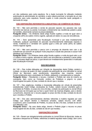 um dos cadáveres para outra sepultura. Se a dupla inumação for efetuada mediante
autorização do administrador do cemitério, a este caberá promover a remoção de um dos
cadáveres para outra sepultura, ficando sujeito á multa prescrita neste parágrafo e
demissão do cargo.
DAS DISPOSIÇÕES REFERENTES AINDUSTRIAE AO COMÉRCIO DE PESCA
Art. 143 – Não será permitida a venda de pescado exposto nos passeios das ruas.
Somente nas bancas ou postos municipais e diretamente nas residências poderá o peixe
ser vendido, observando sempre os preços tabelados.
Parágrafo Único – Os infratores deste artigo ficarão sujeitos a multa de igual valor a
cinqüenta (20%) do salário mínimo vigente, aplicada em dobro no caso de reincidências.
Art. 144 – Será apreendida pela fiscalização municipal e por esta imediatamente
inutilizada, qualquer quantidade de pescado reconhecidamente deteriorado exposta á
venda, multando-se o vendedor em quantia igual a vinte por cento (20%) do salário
mínimo regional vigente.
Art. 145 – Não será permitida a pesca com o emprego de dinamite nem com o de
substâncias que possam de qualquer modo prejudicar a saúde das pessoas e causar inútil
desfalque aos cardumes.
Parágrafo Único – Os infratores deste artigo ficarão sujeitos a multa de igual valor a um
(1) salário mínimo vigente, aplicada em dobro nas reincidências e perderão o peixe obtido
com o processo ilegal da pesca, o qual deverá ser imediatamente apreendido e inutilizado
pela fiscalização municipal.
DOS RECURSOS
Art. 146 – Das multas efetuadas por infração às disposições deste Código, poderá o
multado, no prazo de quatro (4) dias contados da publicação de uma intimação no Jornal
Oficial do Município, para recolhimento, espontâneo das mesmas, recorrer
fundamentalmente para a autoridade do Prefeito, pleiteando o cancelamento ou redução.
Parágrafo Único – Recebendo o recurso, mandará o Prefeito dar vista do mesmo ao
outorgante, bem como ao Consultor Jurídico da Prefeitura e julga-lo no prazo
improrrogável de quatro (4) dias, contado do dia em que o recebeu.
Art. 147 – Das exigências, medidas e imposições efetuadas em virtude de prescrições
estabelecidas neste Código, excetuadas às multas, caberá recurso voluntário para a
autoridade do Prefeito, no prazo de cinco (5) dias, contado da publicação no Jornal Oficial
do Município da intimação que se fizer a quem forem às mesmas dirigidas, para o devido
cumprimento, devendo ser o recurso julgado no prazo de três (3) dias, contado do dia em
que o recebeu o Prefeito.
Art. 148 – Dos atos administradores distritais referentes à matéria regulada por este
Código, que atinjam direitos e interesses privados, caberá recurso, com efeito,
suspensivo, para a autoridade do Prefeito, no prazo de dez (10) dias, contado do dia em
que efetuado o ato.
Parágrafo Único – No caso deste artigo, deverá o Prefeito julgar o recurso no prazo
improrrogável de oito (8) dias, contado do dia em que recebeu.
DISPOSIÇÕES GERAIS
Art. 149 – Devem ser obrigatoriamente publicados no Jornal Oficial do Município, todas as
decisões e despachos do Prefeito, referentes à matéria regulada neste Código, bem como
 
