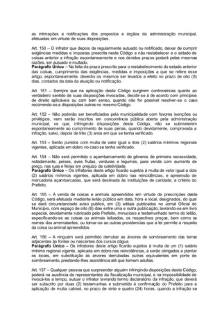 as intimações e notificações dos prepostos e órgãos da administração municipal,
efetuadas em virtude de suas disposições.
Art. 150 – O infrator que depois de regularmente autuado ou notificado, deixar de cumprir
exigências medidas e impostas prescrita neste Código e não restabelecer e o estado de
coisas anterior a infração espontaneamente e nos devidos prazos poderá pelas mesmas
razões, ser autuado e multado.
Parágrafo Único – Na falta de prazo prescrito para o restabelecimento do estado anterior
das coisas, cumprimento das exigências, medidas e imposições a que se refere esse
artigo, espontaneamente, deverão os mesmos ser levados a efeito no prazo de oito (8)
dias, contados da data da atuação ou notificação.
Art. 151 – Sempre que na aplicação deste Código surgirem controvérsias quanto ao
verdadeiro sentido de suas disposições invocadas, decidir-se á de acordo com princípios
de direito aplicáveis ou com bom senso, quando não for possível resolver-se o caso
recorrendo-se a disposições outras no mesmo Código.
Art. 152 – Não poderão ser beneficiados pela municipalidade com favores isenções ou
privilégios, nem serão inscritos em concorrência pública aberta pela administração
municipal, os que, infringindo disposições deste Código, não se submeterem
espontaneamente ao cumprimento de suas penas, quando devidamente, comprovada a
infração, salvo, depois de três (3) anos em que se tenha verificado.
Art. 153 – Serão punidos com multa de valor igual a dois (2) salários mínimos regionais
vigentes, aplicada em dobro no caso se tenha verificado.
Art. 154 – Não será permitido o açambarcamento de gêneros de primeira necessidade,
notadamente, peixes, aves frutas, verduras e legumes, para venda com aumento de
preço, nas ruas e férias em prejuízo da coletividade.
Parágrafo Único – Os infratores deste artigo ficarão sujeitos à multa de valor igual a dois
(2) salários mínimos vigentes, aplicada em dobro nas reincidências, e apreensão de
mercadoria açambarcadas, que será destinada às instituições de caridade, a critério do
Prefeito.
Art. 155 – A venda de coisas e animais apreendidos em virtude de prescrições deste
Código, será efetuada mediante leilão público em data, hora e local, designados, do qual
se dará circunstanciado aviso publico, em (3) editais publicados no Jornal Oficial do
Município, com espaço de oito (8) dias entre uma e outra publicação, lavrando-se em livro
especial, devidamente rubricado pelo Prefeito, minucioso e testemunhado termo do leilão,
especificando-se as coisas ou animais leiloados, os respectivos preços, bem como os
nomes dos arrematantes, ou tomar-se ao outras providencias que a lei permite a respeito
da coisa ou animal apreendidos.
Art. 156 – A ninguém será permitido derrubar as árvores de sombreamento das terras
adjacentes às fontes ou nascentes dos cursos dágua.
Parágrafo Único – Os infratores deste artigo ficarão sujeitos à multa de um (1) salário
mínimo regional vigente, aplicada em dobro nas reincidências, e serão obrigados a plantar
os locais, em substituição às árvores derrubadas outras equivalentes em porte de
sombreamento, prestando-lhes assistência até que tornem adultas.
Art. 157 – Qualquer pessoa que surpreender alguém infringindo disposições deste Código,
poderá na ausência de representantes da fiscalização municipal, e na impossibilidade de
invocá-los a tempo, autuar o infrator lavrando termo declaratório da infração, que deverá
ser subscrito por duas (2) testemunhas e submetido à confirmação do Prefeito para a
aplicação de multa cabível, no prazo de vinte e quatro (24) horas, quando a infração se
 
