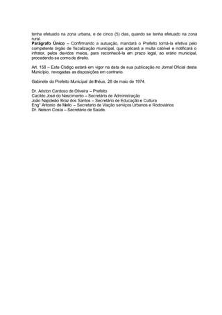 tenha efetuado na zona urbana, e de cinco (5) dias, quando se tenha efetuado na zona
rural.
Parágrafo Único – Confirmando a autuação, mandará o Prefeito torná-la efetiva pelo
competente órgão de fiscalização municipal, que aplicará a multa cabível e notificará o
infrator, pelos devidos meios, para reconhecê-la em prazo legal, ao erário municipal,
procedendo-se como de direito.
Art. 158 – Este Código estará em vigor na data de sua publicação no Jornal Oficial deste
Município, revogadas as disposições em contrario.
Gabinete do Prefeito Municipal de Ilhéus, 28 de maio de 1974.
Dr. Ariston Cardoso de Oliveira – Prefeito
Cacildo José do Nascimento – Secretário de Administração
João Napoleão Braz dos Santos – Secretário de Educação e Cultura
Eng° Antonio de Mello – Secretario de Viação serviços Urbanos e Rodoviários
Dr. Nelson Costa – Secretário de Saúde.
 