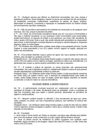 Art. 14 – Qualquer pessoa que efetuar ou determinar escavações nas ruas, praças e
logradouros públicos, ficará obrigada a reparar os danos que resultem de tais escavações,
as instalações municipais, subterrâneas, superficiais ou aéreas, de águas, esgotos,
eletricidade ou telefone, consistindo a reparação no restabelecimento do anterior estado
de funcionamento das ditas instalações.
Art. 15 – Não se permitirá a permanência de materiais de construção ou de qualquer outra
natureza, nas ruas, praças e passeios de prédio.
§ 1º – Em casos de comprovada emergência desde que em rua pouco movimentada e
não seja o material nauseante, ou por quaisquer modo incomodativo pela proximidade,
poderá permanecer no passeio do prédio a que pertencer, por prazo não excedente de
vinte e quatro (24) horas, findo o qual, não sendo retirado pelo proprietário ou responsável
pelo imóvel, a administração municipal efetuará a remoção e cobrará daquele a respectiva
despesa, pelos os meios legais.
§ 2º – Os infratores das disposições contidas neste artigo e seu parágrafo primeiro, ficarão
sujeitos à multa equivalente a um (01) salário mínimo vigente na região, aplicada em
dobro nas reincidências.
Art. 16 – Fica proibido estender roupa e panos em geral, nas ruas e janelas de frente dos
prédios, para secagem ou qualquer outro fim.
Parágrafo Único – Os infratores deste artigo ficarão sujeito a multa de valor igual a dez por
cento (10%) do salário mínimo vigente na região, aplicada em dobro nas reincidências, e à
apreensão das roupas ou panos quando estendidos nas ruías e passeios.
Art. 17 – É proibida a prática de esportes ou outras diversões não expressamente
consentidas, nas ruas e logradouro públicos, notadamente futebol e outros de que possam
resultar depredações à propriedade publica ou particular.
Parágrafo Único – Os infratores deste artigo ficarão sujeito a multa equivalente cinqüenta
por cento (50%) do salário mínimo, que, a exemplo do estabelecimento para todas as
multas, neste Código estiver em vigor na região, perda dos objetos utilizados no esporte
ou diversão e multa em dobro no caso de reincidência.
DA SAUDE HIGIENE E ASSEIO PUBLICOS
Art. 18 – A administração municipal exercerá em colaboração com as autoridades
sanitárias do Estado e da União, fiscalização sobre as atividades, modo e condições de
vida dos municípios para que sejam o quanto possível, observados os princípios de
higiene e saúde publicas.
Art. 19 – Ninguém poderá impedir ou dificultar o livre escoamento de água por canos,
valas, sarjetas, ou canais, nas vias e logradouros públicos, nem danificar ou obstruir tais
servidões.
Parágrafo Único – Os infratores deste artigo ficarão sujeito a multa de dois (02) do salário
mínimo regionais, ficando obrigados a reparar o dano que a infração causar, e terão multa
dobrada na reincidência.
Art. 20 – É proibido:
I – lavar roupa e tomar banho em fontes ou tanques cuja água seja utilizada para bebida,
bem como de qualquer modo contaminar ou sujar a água dessas fontes e tanques;
II – fazer ou deixar escoar de residência ou prédio ocupados com qualquer outra
finalidade, águas servidas ou de lavagem, depois das sete (07) horas e, à noite, antes das
vinte e uma (21) horas;
 
