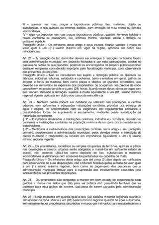 III – queimar nas ruas, praças e logradouros públicos, lixo, materiais, objeto ou
substancias, e nos quintais ou terrenos baldios, com emissão de mau cheiro ou fumaça
incomodativa;
IV – jogar ou depositar nas ruas praças logradouros públicos, quintais, terrenos baldios e
praias confronte as povoações, lixo, animais mortos, vísceras, ossos e detritos de
qualquer espécie.
Parágrafo Único – Os infratores deste artigo e seus incisos, ficarão sujeitos à multa de
valor igual a um (01) salário mínimo em vigor na região, aplicada em dobro nas
reincidências.
Art. 21 – A remoção do lixo domiciliar deverá ser entregue à remoção no horário fixado
pela administração municipal, em deposito fechados e por esta padronizados, postos no
passeio do prédio de que proceder, podendo os encarregados da limpeza pública recolher
qualquer recipiente considerado impróprio pela fiscalização municipal, com observância
das presentes disposições.
Parágrafo Único – Não se consideram lixo sujeito a remoção pública: os resíduos de
fábricas, indústrias, oficinas, estábulos e cocheiras, barro e entulhos em geral, galhos de
árvores e toros de madeira, bem como peças e objetos de grandes dimensões, que
deverão ser removidos às expensas dos proprietários ou ocupantes dos prédios de onde
procederem no prazo de vinte e quatro (24) horas, ficando estes decorrido esse prazo sem
que tenham efetuado a remoção, sujeitos à multa equivalente a um (01) salário mínimo
regional vigente aplicada em dobro nos casos de reincidência.
Art. 23 – Nenhum prédio poderá ser habitado ou utilizado nas povoações e centros
urbanos, sem suficientes e adequadas instalações sanitárias, providas dos serviços de
água e esgoto, de conformidade com as exigências dos regulamentos sanitários e
possibilidades locais de suprimento e escoamento, mediante prévia autorização da
repartição competente.
§ 1º – Os prédios destinados a habitações coletivas, indústria ou comércio, deverão ter
banheiros e instalações sanitárias na proporção mínima de um para cinco moradores ou
trabalhadores.
§ 2º – Verificada a inobservância das prescrições contidas neste artigo e seu parágrafo
primeiro, providenciará a administração municipal, pelos devidos meios a interdição do
prédio multando o proprietário ou locador em importância equivalente a um (1) salário
mínimo regional vigente.
Art. 24 – Os proprietários, locatários ou simples ocupantes de terrenos, quintais e pátios
nas povoações e centros urbanos serão obrigados a mantê-los em suficiente estado de
asseio, não podendo utilizá-los como depósito de lixo, substâncias e materiais
incomodativos à vizinhança nem conservá-los pantanosos ou cobertos de mato.
Parágrafo Único – Os infratores deste artigo, que até cinco (5) dias depois de notificados
para observância de suas disposições, não o fizerem ficarão sujeitos a multa de valor igual
a um (1) salário mínimo regional, bem como ao pagamento das despesas que a
administração municipal efetuar para a supressão dos inconvenientes causados pela
inobservância das presentes disposições.
Art. 25 – Os proprietário são obrigados a manter em bom estado de conservação seus
prédios e muros nos lados que dão para via pública não permitindo também que se
projetem para esta galhos de arvores, sob pena de serem cortados pela administração
municipal.
Art. 26 – Serão multados em quantia igual a dois (02) salários mínimos regionais quando o
fato ocorrer na zona urbana e um (01) salário mínimo regional quando na zona suburbana,
semestralmente, os proprietários de prédios e muros que intimados para restabelecerem a
 