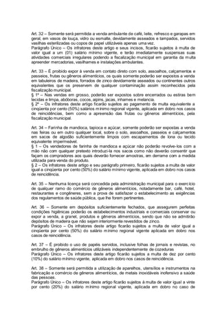 Art. 32 – Somente será permitida a venda ambulante de café, leite, refresco e garapas em
geral, em vasos de louça, vidro ou esmalte, devidamente asseados e tampados, servidos
vasilhas esterilizadas ou copos de papel utilizáveis apenas uma vez.
Parágrafo Único – Os infratores deste artigo e seus incisos, ficarão sujeitos à multa de
valor igual a um (01) salário mínimo vigente, e terão imediatamente suspensas suas
atividades comerciais irregulares podendo a fiscalização municipal em garantia da multa
apreender mercadorias, vasilhames e instalações ambulantes.
Art. 33 – É proibido expor à venda em contato direto com solo, assoalhos, calçamentos e
passeios, frutas ou gêneros alimentícios, os quais somente poderão ser expostos a venda
em tabuleiros de madeira, forrados de zinco devidamente asseados ou continentes outros
equivalentes que os preservem de qualquer contaminação assim reconhecidos pela
fiscalização municipal.
§ 1º – Nas vendas em grosso, poderão ser expostos sobre encerrados ou estiras bem
tecidas e limpa, abóboras, cocos, aipins, jacas, inhames e melancia.
§ 2º – Os infratores deste artigo ficarão sujeitos ao pagamento de multa equivalente a
cinqüenta por cento (50%) salários mínimo regional vigente, aplicada em dobro nos casos
de reincidências, bem como a apreensão das frutas ou gêneros alimentícios, pela
fiscalização municipal.
Art. 34 – Farinha de mandioca, tapioca e açúcar, somente poderão ser expostas a venda
nas feiras ou em outro qualquer local, sobre o solo, assoalhos, passeios e calçamentos
em sacos de algodão suficientemente limpos com escapamentos de lona ou tecido
equivalente impermeável.
§ 1 – Os vendedores de farinha de mandioca e açúcar não poderão revolve-los com a
mão não com qualquer pretexto introduzi-la nos sacos como não deverão consentir que
façam os compradores aos quais deverão fornecer amostras, em derrame com a medida
utilizada para venda do produto.
§ 2 – Os infratores deste artigo e seu parágrafo primeiro, ficarão sujeitos a multa de valor
igual a cinqüenta por cento (50%) do salário mínimo vigente, aplicada em dobro nos casos
de reincidência.
Art. 35 – Nenhuma licença será concedida pela administração municipal para o exercício
de qualquer ramo do comércio de gêneros alimentícios, notadamente bar, café, hotel,
restaurantes e congêneres, sem a prova de satisfazer o estabelecimento as exigências
dos regulamentos de saúde pública, que lhe forem pertinentes.
Art. 36 – Somente em depósitos suficientemente fechados, que assegurem perfeitas
condições higiênicas poderão os estabelecimentos industriais e comerciais conservar ou
expor a venda, a granel, produtos e gêneros alimentícios, sendo que não se admitirão
depósitos de madeira que não sejam interiormente revestidos de zinco.
Parágrafo Único – Os infratores deste artigo ficarão sujeitos a multa de valor igual a
cinqüenta por cento (50%) do salário mínimo regional vigente aplicada em dobro nos
casos de reincidência.
Art. 37 – È proibido o uso de papéis servidos, inclusive folhas de jornais e revistas, no
embrulho de gêneros alimentícios utilizáveis independentemente de cozeduras
Parágrafo Único – Os infratores deste artigo ficarão sujeitos a multa de dez por cento
(10%) do salário mínimo vigente, aplicada em dobro nos casos de reincidência.
Art. 38 – Somente será permitida a utilização de aparelhos, utensílios e instrumentos na
fabricação e comércio de gêneros alimentícios, de metais inoxidáveis inofensivo a saúde
das pessoas.
Parágrafo Único – Os infratores deste artigo ficarão sujeitos à multa de valor igual a vinte
por cento (20%) do salário mínimo regional vigente, aplicada em dobro no caso de
 