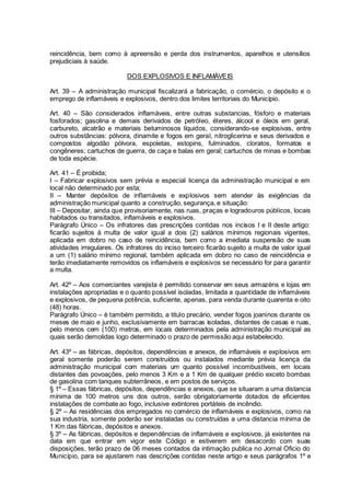 reincidência, bem como à apreensão e perda dos instrumentos, aparelhos e utensílios
prejudiciais à saúde.
DOS EXPLOSIVOS E INFLAMÁVEIS
Art. 39 – A administração municipal fiscalizará a fabricação, o comércio, o depósito e o
emprego de inflamáveis e explosivos, dentro dos limites territoriais do Município.
Art. 40 – São considerados inflamáveis, entre outras substancias, fósforo e materiais
fosforados; gasolina e demais derivados de petróleo, éteres, álcool e óleos em geral,
carbureto, alcatrão e materiais betuminosos líquidos, considerando-se explosivas, entre
outros substâncias: pólvora, dinamite e fogos em geral, nitroglicerina e seus derivados e
compostos algodão pólvora, espoletas, estopins, fulminados, cloratos, formatos e
congêneres; cartuchos de guerra, de caça e balas em geral; cartuchos de minas e bombas
de toda espécie.
Art. 41 – É proibida;
I – Fabricar explosivos sem prévia e especial licença da administração municipal e em
local não determinado por esta;
II – Manter depósitos de inflamáveis e explosivos sem atender às exigências da
administração municipal quanto a construção, segurança, e situação:
III – Depositar, ainda que provisoriamente, nas ruas, praças e logradouros públicos, locais
habitados ou transitados, inflamáveis e explosivos.
Parágrafo Único – Os infratores das prescrições contidas nos incisos I e II deste artigo:
ficarão sujeitos à multa de valor igual a dois (2) salários mínimos regionais vigentes,
aplicada em dobro no caso de reincidência, bem como a imediata suspensão de suas
atividades irregulares. Os infratores do inciso terceiro ficarão sujeito a multa de valor igual
a um (1) salário mínimo regional, também aplicada em dobro no caso de reincidência e
terão imediatamente removidos os inflamáveis e explosivos se necessário for para garantir
a multa.
Art. 42º – Aos comerciantes varejista é permitido conservar em seus armazéns e lojas em
instalações apropriadas e o quanto possível isoladas, limitada a quantidade de inflamáveis
e explosivos, de pequena potência, suficiente, apenas, para venda durante quarenta e oito
(48) horas.
Parágrafo Único – è também permitido, a titulo precário, vender fogos joaninos durante os
meses de maio e junho, exclusivamente em barracas isoladas, distantes de casas e ruas,
pelo menos cem (100) metros, em locais determinados pela administração municipal as
quais serão demolidas logo determinado o prazo de permissão aqui estabelecido.
Art. 43º – as fábricas, depósitos, dependências e anexos, de inflamáveis e explosivos em
geral somente poderão serem construídos ou instalados mediante prévia licença da
administração municipal com materiais um quanto possível incombustíveis, em locais
distantes das povoações, pelo menos 3 Km e a 1 Km de qualquer prédio exceto bombas
de gasolina com tanques subterrâneos, e em postos de serviços.
§ 1º – Essas fábricas, depósitos, dependências e anexos, que se situaram a uma distancia
mínima de 100 metros uns dos outros, serão obrigatoriamente dotados de eficientes
instalações de combate ao fogo, inclusive extintores portáteis de incêndio.
§ 2º – As residências dos empregados no comércio de inflamáveis e explosivos, como na
sua industria, somente poderão ser instaladas ou construídas a uma distancia mínima de
1 Km das fábricas, depósitos e anexos.
§ 3º – As fábricas, depósitos e dependências de inflamáveis e explosivos, já existentes na
data em que entrar em vigor este Código e estiverem em desacordo com suas
disposições, terão prazo de 06 meses contados da intimação publica no Jornal Oficio do
Município, para se ajustarem nas descrições contidas neste artigo e seus parágrafos 1º e
 