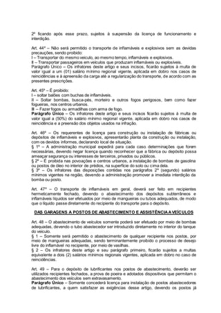 2º ficando após esse prazo, sujeitos à suspensão da licença de funcionamento e
interdição.
Art. 44º – Não será permitido o transporte de inflamáveis e explosivos sem as devidas
precauções, sendo proibido:
I – Transportar do mesmo veiculo, ao mesmo tempo, inflamáveis e explosivos.
II – Transportar passageiros em veículos que produzam inflamáveis ou explosíveis.
Parágrafo Único – Os infratores deste artigo e seus incisos, ficarão sujeitos à multa de
valor igual a um (01) salário mínimo regional vigente, aplicada em dobro nos casos de
reincidências e à apreensão da carga até a regularização do transporte, de acordo com as
presentes prescrições.
Art. 45º – É proibido:
I – soltar balões com buchas de inflamáveis.
II – Soltar bombas, busca-pés, morteiro e outros fogos perigosos, bem como fazer
fogueiras, nos centros urbanos.
III – Fazer fogos ou armadilhas com arma de fogo.
Parágrafo Único – Os infratores deste artigo e seus incisos ficarão sujeitos à multa de
valor igual a (50%) do salário mínimo regional vigente, aplicada em dobro nos casos de
reincidência e a preensão dos objetos usados na infração.
Art. 46º – Os requerentes de licença para construção ou instalação de fábricas ou
depósitos de inflamáveis e explosivos, apresentarão planta da construção ou instalação,
com os devidos informes, declarando local de situação.
§ 1º – A administração municipal expedirá para cada caso determinações que forem
necessárias, devendo negar licença quando reconhecer que a fábrica ou depósito possa
ameaçar segurança ou interesses de terceiros, privados ou públicos.
§ 2º – É proibida nas povoações e centros urbanos, a instalação de bombas de gasolina
ou postos de óleo no interior de prédios, na superfície do solo ou cima dela.
§ 3º – Os infratores das disposições contidas nos parágrafos 2º (segundo) salários
mínimos vigentes na região, devendo a administração promover a imediata interdição da
bomba ou posto.
Art. 47º – O transporte de inflamáveis em geral, deverá ser feito em recipientes
hermeticamente fechado, devendo o abastecimento dos depósitos subterrâneos e
inflamáveis líquidos ser efetuados por meio de mangueiras ou tubos adequados, de modo
que o líquido passe diretamente do recipiente do transporte para o depósito.
DAS GARAGENS A POSTOS DE ABASTECIMENTO E ASSISTÊNCIAAVEÍCULOS
Art. 48 – O abastecimento de veículos somente poderá ser efetuado por meio de bombas
adequadas, devendo o tubo abastecedor ser introduzido diretamente no interior do tanque
do veiculo.
§ 1 – Somente será permitido o abastecimento de qualquer recipiente nos postos, por
meio de mangueiras adequadas, sendo terminantemente proibido o processo de desejo
livre do inflamável no recipiente, por meio de vasilhas.
§ 2 – Os infratores deste artigo e seu parágrafo primeiro, ficarão sujeitos a multas
equivalente a dois (2) salários mínimos regionais vigentes, aplicada em dobro no caso de
reincidências.
Art. 49 – Para o depósito de lubrificantes nos postos de abastecimento, deverão ser
utilizados recipientes fechados, a prova de poeira e adotados dispositivos que permitam o
abastecimento dos veículos sem extravasamento.
Parágrafo Único – Somente concederá licença para instalação de postos abastecedores
de lubrificantes, a quem satisfazer as exigências desse artigo, devendo os postos já
 