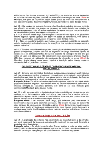 existentes na data em que entrar em vigor este Código, se ajustarem a essas exigências
no prazo de sessenta (60) dias, contados da publicação, da intimação no Jornal Oficial do
Município, sob pena de suspensão, depois desse prazo, da licença de funcionamento a
que estiverem sujeitas, da administração municipais, as interdições pelos devidos meios.
Art. 50 – Os serviços de lavagens, limpeza e lubrificação de veículos, somente poderão
ser efetuado no recinto dos postos ou garagens, os quais deverão ser dotados de
instalação adequadas, com eficientes escoadores de água e resíduos pelo subsolo afim
de não escoarem para as vias e logradouros públicos.
§ 1 – Os infratores deste artigo ficarão sujeitos a multa de valor igual a um (1) salário
mínimo regional vigente, aplicada em dobro em casos de reincidência, bem como a
imediata suspensão de suas atividades irregulares, pelos devidos meios.
§ 2 – Não se considera lavagem que implique na penalidade prescrita no parágrafo
anterior deste artigo a simples limpeza, de emergência dos veículos com panos secos e
apenas molhados.
Art. 51 – Somente se concedera licença para construção ou estabelecimento de garagens,
postos e congêneres, a quem satisfizer as exigências do artigo precedente, quanto as
instalações e os estabelecimentos da espécie existente no Município da data em que
entrar em vigor este Código que não satisfizerem essas exigências no prazo de noventa
(90) dias, contados da publicação da publicação da intimação no Jornal Oficial do
Município, ficarão depois desse prazo, sujeitos a interdição pelos devidos meios e
suspensão da licença de funcionamento.
DAS SUBSTANCIAS E GÊNEROS CORROSIVOS NAUSEANTES OU
INCOMODATIVOS
Art. 52 – Somente será permitido o depósito de substancias corrosivas em geral, inclusive
sal, nas povoações e centros urbanos em compartimento impermeáveis, especialmente
construídos para esse fim, de forma que não ameacem, pela contigüidade, danificar ou
por qualquer modo prejudicar os prédios visinhos e seus pertences.
Parágrafo Único – Os infratores deste artigo ficarão sujeitos a multa de valor igual a dois
(2) salários mínimos regionais, aplicada em dobro no caso de reincidência, bem como a
imediata remoção da substancia corrosiva, sob pena de ser esta efetuada pela
administração Municipal, pelos devidos meios.
Art. 53 – Não será permitido o depósito de produtos e substâncias nauseantes ou por
qualquer modo incomodativos pela proximidade, nas povoações e centros urbanos,
permitido o depósito de tais produtos e substâncias na zona rural, nas proximidades dos
prédios residenciais e ocupados com qualquer atividade.
Parágrafo Único – Os infratores deste artigo, que intimados para transferirem o
inconveniente depósito para local mais adequado, não fizeram no prazo de quinze(15)
dias, contados da publicação da intimação no Jornal Oficial do Município, ficaram depois
desse prazo, sujeito a interdição do estabelecimento, pelos devidos meios, bem como a
multa de valor igual a dois(2) salários mínimos regionais vigentes, aplicada em dobro em
caso de reincidência.
DAS PEDREIRAS E SUA EXPLORAÇÃO
Art. 54 – A exploração de pedreiras nas proximidades de locais habitados e de estradas
em geral, dependerá da licença da administração municipal, em que será declarada a
espécie e o tipo de explosivo.
Parágrafo Único – Os infratores deste artigo ficaram sujeitos a multa de valor igual a
dois(2) salários mínimos regionais vigentes, aplicada em dobro no caso de reincidência e
imediata paralisação da exploração até observância das presentes disposições.
 
