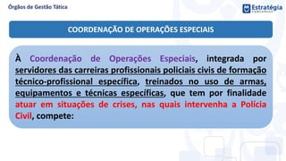 À Coordenação de Operações Especiais, integrada por
servidores das carreiras profissionais policiais civis de formação
técnico-profissional específica, treinados no uso de armas,
equipamentos e técnicas específicas, que tem por finalidade
atuar em situações de crises, nas quais intervenha a Polícia
Civil, compete:
COORDENAÇÃO DE OPERAÇÕES ESPECIAIS
 