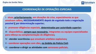 COORDENAÇÃO DE OPERAÇÕES ESPECIAIS
I - atuar, prioritariamente, em situações de crise, especialmente as que
envolvam reféns, NECESSARIAMENTE depois de esgotada toda a negociação
possível E por determinação superior;
II - promover diligências especiais, determinadas por autoridade superior;
III - disponibilizar, sempre que necessário, integrantes ou equipes especializadas
para reforço ou complementação de diligências;
IV - atender ocorrências que envolvam artefatos explosivos;
V - coordenar operações com cães, no âmbito da Polícia Civil;
VI - coordenar e dirigir as atividades com aeronaves policiais.
 