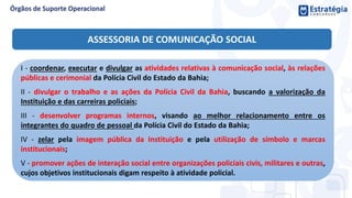ASSESSORIA DE COMUNICAÇÃO SOCIAL
I - coordenar, executar e divulgar as atividades relativas à comunicação social, às relações
públicas e cerimonial da Polícia Civil do Estado da Bahia;
II - divulgar o trabalho e as ações da Polícia Civil da Bahia, buscando a valorização da
Instituição e das carreiras policiais;
III - desenvolver programas internos, visando ao melhor relacionamento entre os
integrantes do quadro de pessoal da Polícia Civil do Estado da Bahia;
IV - zelar pela imagem pública da Instituição e pela utilização de símbolo e marcas
institucionais;
V - promover ações de interação social entre organizações policiais civis, militares e outras,
cujos objetivos institucionais digam respeito à atividade policial.
 