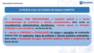 IV - formalizar, COM EXCLUSIVIDADE, o inquérito policial e o termo
circunstanciado de ocorrência e demais procedimentos, bem como os
procedimentos administrativos disciplinares, visando apurar as infrações
atribuídas a seus servidores, na forma da lei;
V - exercer o CONTROLE e FISCALIZAÇÃO de armas e munições da instituição
Policial Civil, de explosivos, fogos de artifícios e demais produtos controlados,
bem como a fiscalização de jogos, diversões públicas, hotéis e congêneres, na
forma da lei;
À POLÍCIA CIVIL DO ESTADO DA BAHIA COMPETE:
 