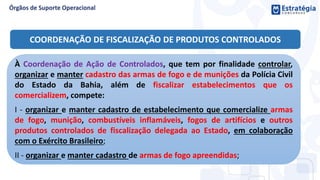 COORDENAÇÃO DE FISCALIZAÇÃO DE PRODUTOS CONTROLADOS
À Coordenação de Ação de Controlados, que tem por finalidade controlar,
organizar e manter cadastro das armas de fogo e de munições da Polícia Civil
do Estado da Bahia, além de fiscalizar estabelecimentos que os
comercializem, compete:
I - organizar e manter cadastro de estabelecimento que comercialize armas
de fogo, munição, combustíveis inflamáveis, fogos de artifícios e outros
produtos controlados de fiscalização delegada ao Estado, em colaboração
com o Exército Brasileiro;
II - organizar e manter cadastro de armas de fogo apreendidas;
 