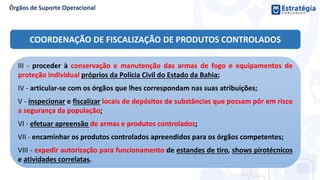 COORDENAÇÃO DE FISCALIZAÇÃO DE PRODUTOS CONTROLADOS
III - proceder à conservação e manutenção das armas de fogo e equipamentos de
proteção individual próprios da Polícia Civil do Estado da Bahia;
IV - articular-se com os órgãos que lhes correspondam nas suas atribuições;
V - inspecionar e fiscalizar locais de depósitos de substâncias que possam pôr em risco
a segurança da população;
VI - efetuar apreensão de armas e produtos controlados;
VII - encaminhar os produtos controlados apreendidos para os órgãos competentes;
VIII - expedir autorização para funcionamento de estandes de tiro, shows pirotécnicos
e atividades correlatas.
 