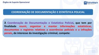 COORDENAÇÃO DE DOCUMENTAÇÃO E ESTATÍSTICA POLICIAL
À Coordenação de Documentação e Estatística Policial, que tem por
finalidade reunir, organizar e manter informações estatísticas,
documentos e registros relativos a ocorrências policiais e a infrações
penais, de interesse da investigação criminal, compete:
 