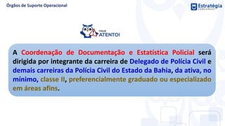 A Coordenação de Documentação e Estatística Policial será
dirigida por integrante da carreira de Delegado de Polícia Civil e
demais carreiras da Polícia Civil do Estado da Bahia, da ativa, no
mínimo, classe II, preferencialmente graduado ou especializado
em áreas afins.
 