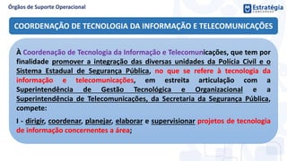 COORDENAÇÃO DE TECNOLOGIA DA INFORMAÇÃO E TELECOMUNICAÇÕES
À Coordenação de Tecnologia da Informação e Telecomunicações, que tem por
finalidade promover a integração das diversas unidades da Polícia Civil e o
Sistema Estadual de Segurança Pública, no que se refere à tecnologia da
informação e telecomunicações, em estreita articulação com a
Superintendência de Gestão Tecnológica e Organizacional e a
Superintendência de Telecomunicações, da Secretaria da Segurança Pública,
compete:
I - dirigir, coordenar, planejar, elaborar e supervisionar projetos de tecnologia
de informação concernentes a área;
 