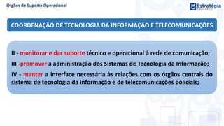 COORDENAÇÃO DE TECNOLOGIA DA INFORMAÇÃO E TELECOMUNICAÇÕES
II - monitorar e dar suporte técnico e operacional à rede de comunicação;
III -promover a administração dos Sistemas de Tecnologia da Informação;
IV - manter a interface necessária às relações com os órgãos centrais do
sistema de tecnologia da informação e de telecomunicações policiais;
 