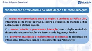 COORDENAÇÃO DE TECNOLOGIA DA INFORMAÇÃO E TELECOMUNICAÇÕES
V - realizar telecomunicação entre os órgãos e unidades da Polícia Civil,
integrando-os de modo oportuno, seguro e eficiente, de maneira a lhes
potencializar a eficácia da ação;
VI - manter estreita e permanente interação com o órgão central do
sistema de telecomunicações da Secretaria de Segurança Pública;
VII - promover atualização e implementação de sistemas de tecnologia de
informação, telecomunicações e equipamentos na Polícia Civil;
 